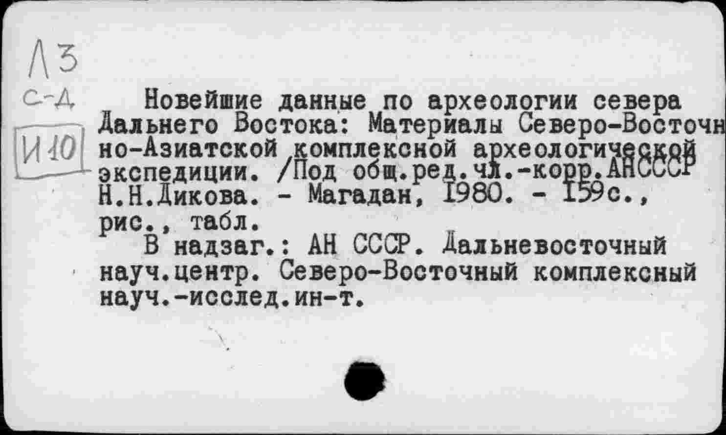 ﻿Аз а-д
И
Новейшие данные по археологии севера Дальнего Востока: Материалы Северо-Восточн но-Азиатской комплексной археологической экспедиции. /Под общ.ред.чл.-корр.АНССХ/Г Н.Н.Дикова. - Магадан, 1980. - 159с., рис., табл.
В надзаг.: АН СССР. Дальневосточный науч.центр. Северо-Восточный комплексный науч.-исслед.ин-т.